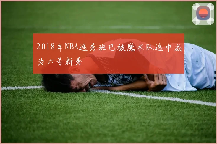 2018年NBA选秀班巴被魔术队选中成为六号新秀