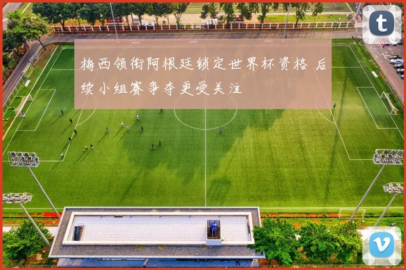 梅西领衔阿根廷锁定世界杯资格 后续小组赛争夺更受关注