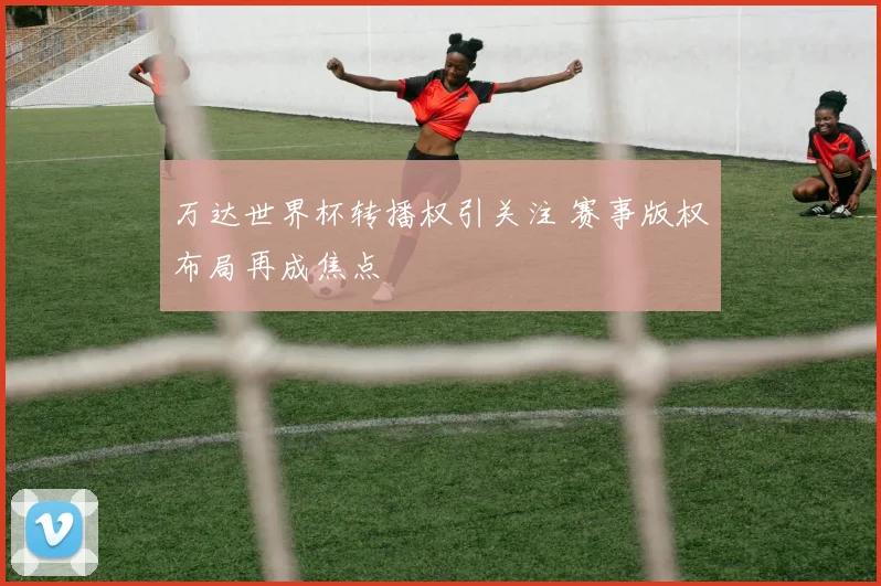 万达世界杯转播权引关注 赛事版权布局再成焦点