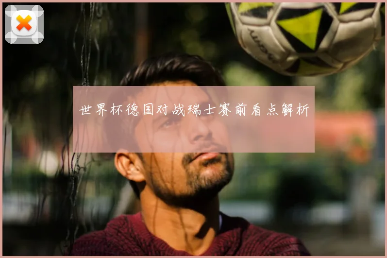 世界杯德国对战瑞士赛前看点解析