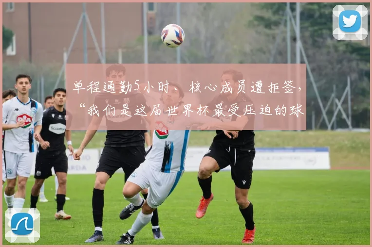 单程通勤5小时、核心成员遭拒签，“我们是这届世界杯最受压迫的球队”