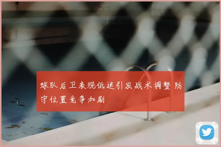 球队后卫表现低迷引发战术调整 防守位置竞争加剧