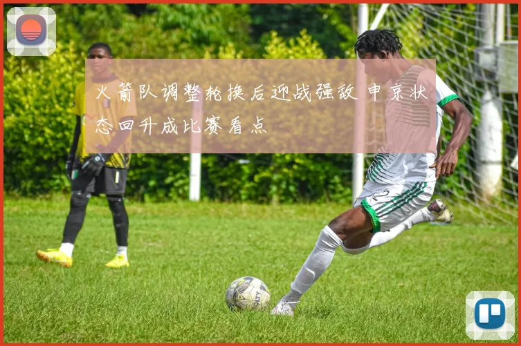 火箭队调整轮换后迎战强敌 申京状态回升成比赛看点