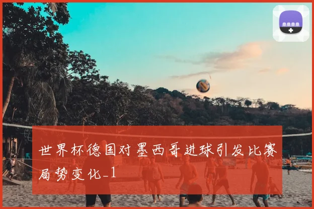 世界杯德国对墨西哥进球引发比赛局势变化_1