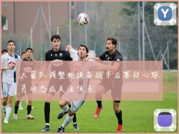 火箭队调整轮换备战季后赛核心球员状态成关注焦点