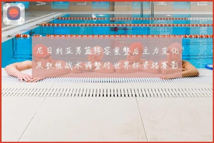 尼日利亚男篮阵容重整后主力变化及教练战术调整对世界杯资格赛影响