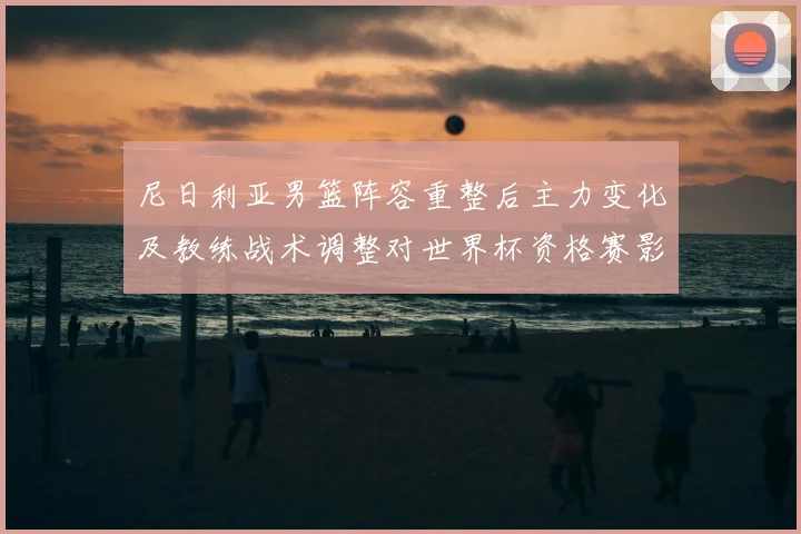 尼日利亚男篮阵容重整后主力变化及教练战术调整对世界杯资格赛影响