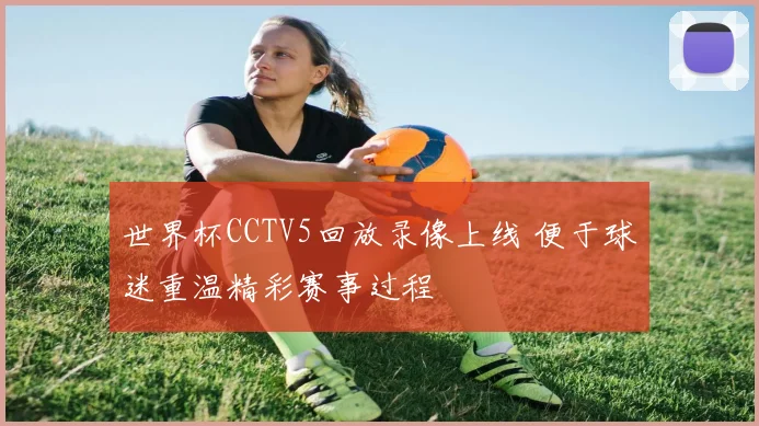 世界杯CCTV5回放录像上线 便于球迷重温精彩赛事过程