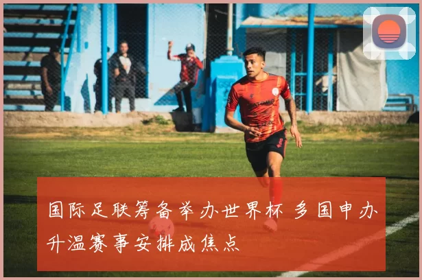国际足联筹备举办世界杯 多国申办升温赛事安排成焦点