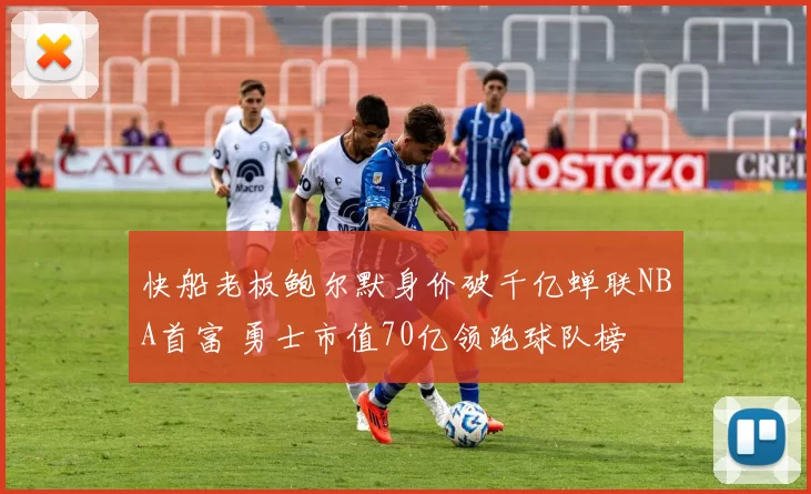 快船老板鲍尔默身价破千亿蝉联NBA首富 勇士市值70亿领跑球队榜