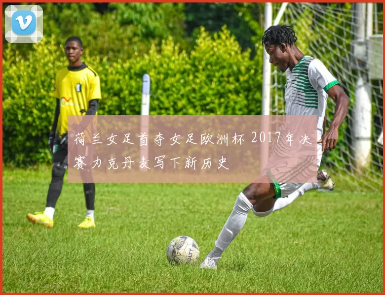 荷兰女足首夺女足欧洲杯 2017年决赛力克丹麦写下新历史