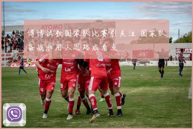 傅博执教国家队比赛引关注 国家队备战和用人思路成看点