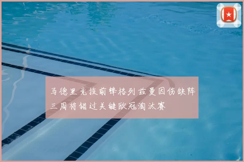 马德里竞技前锋格列兹曼因伤缺阵三周将错过关键欧冠淘汰赛