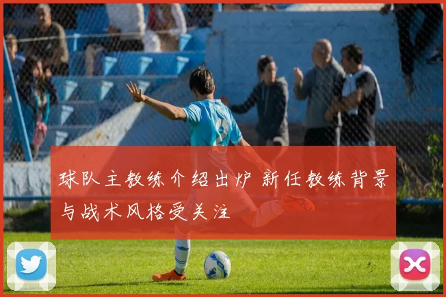 球队主教练介绍出炉 新任教练背景与战术风格受关注