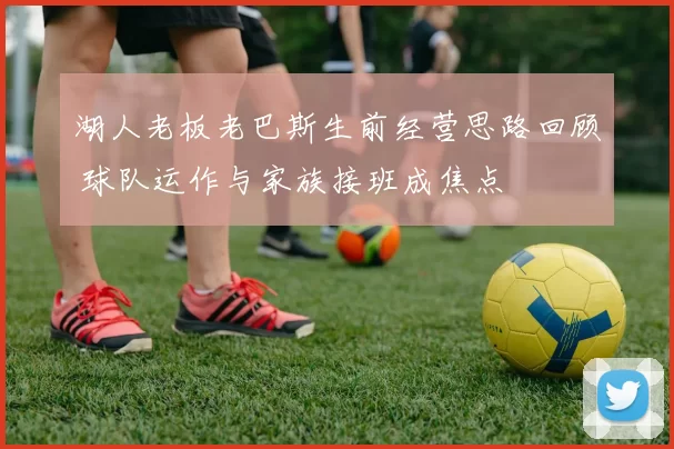 湖人老板老巴斯生前经营思路回顾 球队运作与家族接班成焦点