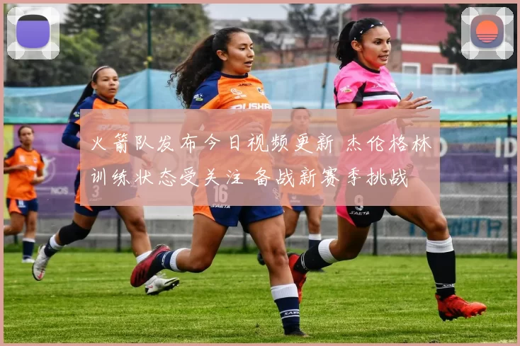 火箭队发布今日视频更新 杰伦格林训练状态受关注 备战新赛季挑战