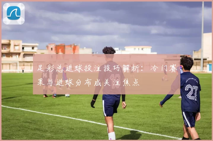 足彩总进球投注技巧解析：冷门赛果与进球分布成关注焦点