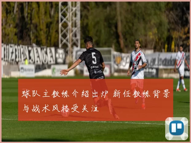 球队主教练介绍出炉 新任教练背景与战术风格受关注