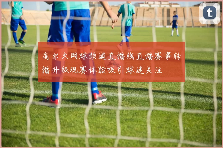 高尔夫网球频道直播线直播赛事转播升级观赛体验吸引球迷关注