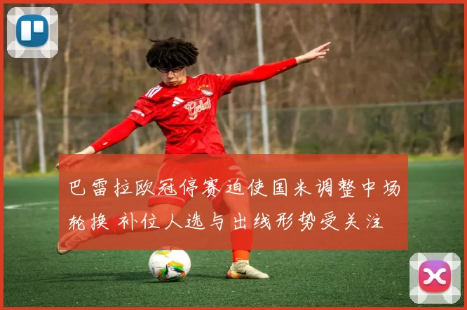 巴雷拉欧冠停赛迫使国米调整中场轮换 补位人选与出线形势受关注