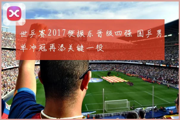 世乒赛2017樊振东晋级四强 国乒男单冲冠再添关键一役