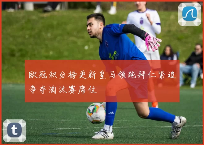 欧冠积分榜更新皇马领跑拜仁紧追争夺淘汰赛席位