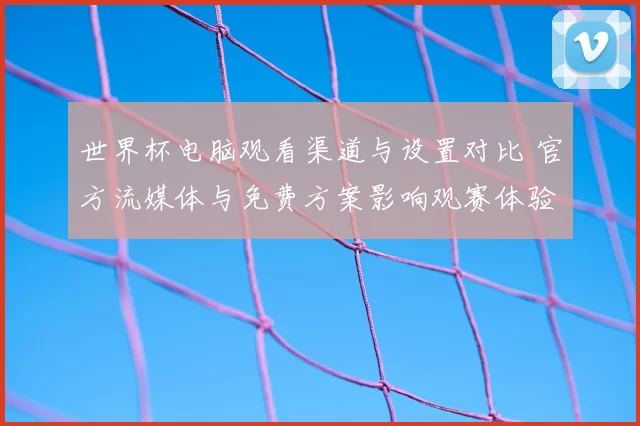 世界杯电脑观看渠道与设置对比 官方流媒体与免费方案影响观赛体验