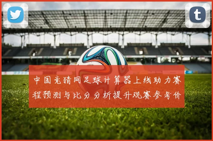 中国竞猜网足球计算器上线助力赛程预测与比分分析提升观赛参考价值