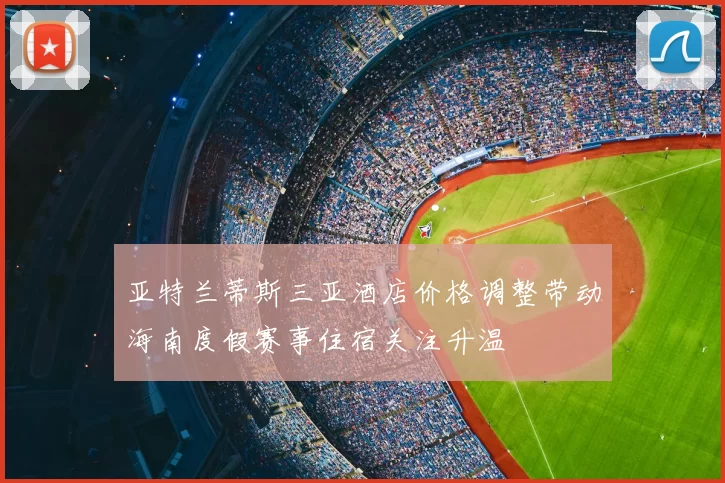 亚特兰蒂斯三亚酒店价格调整带动海南度假赛事住宿关注升温