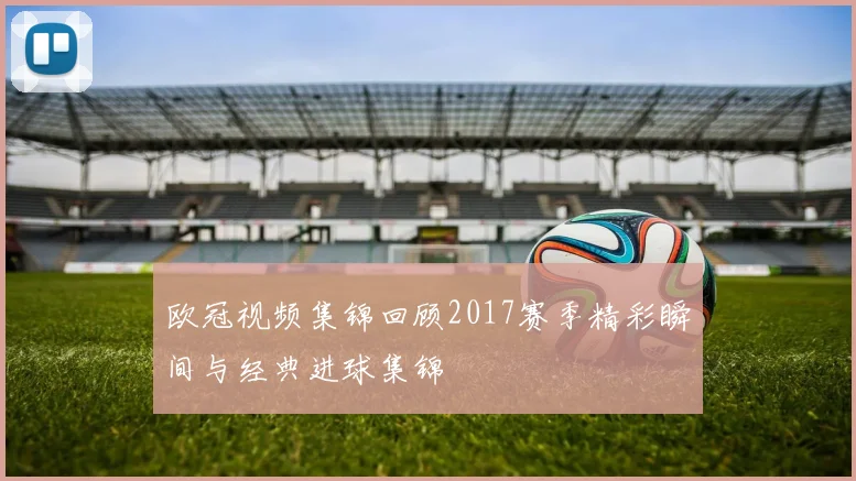 欧冠视频集锦回顾2017赛季精彩瞬间与经典进球集锦