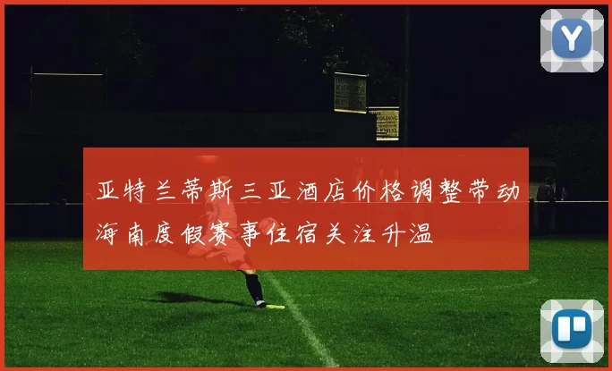 亚特兰蒂斯三亚酒店价格调整带动海南度假赛事住宿关注升温