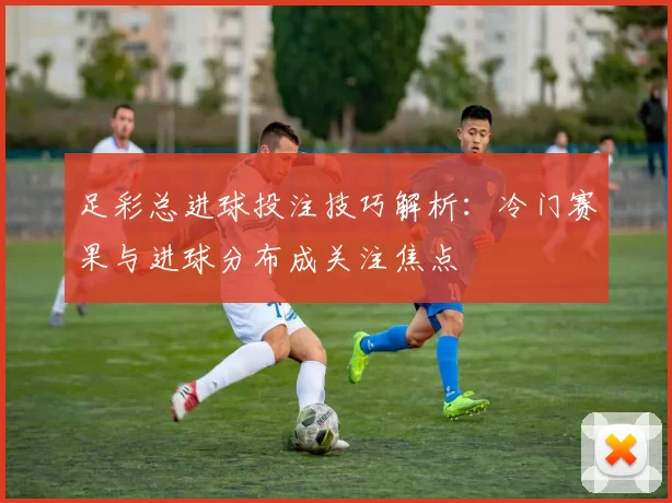 足彩总进球投注技巧解析：冷门赛果与进球分布成关注焦点