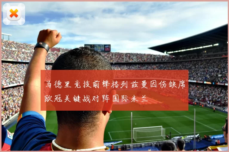 马德里竞技前锋格列兹曼因伤缺席欧冠关键战对阵国际米兰