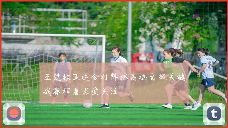 王楚钦亚运会对阵林高远晋级关键战赛程看点受关注