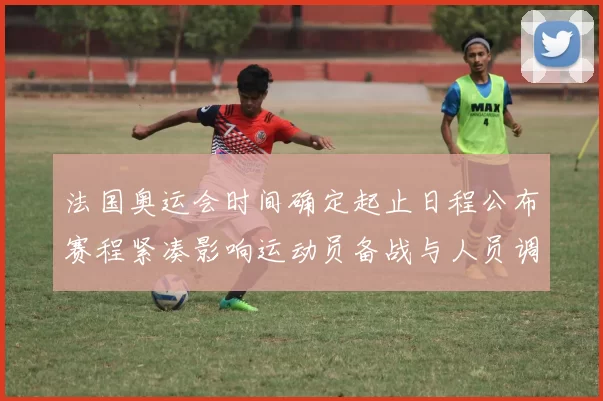 法国奥运会时间确定起止日程公布赛程紧凑影响运动员备战与人员调整