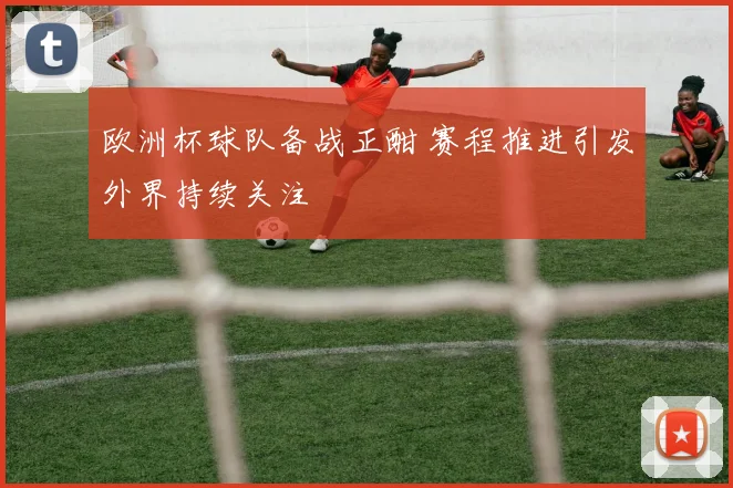 欧洲杯球队备战正酣 赛程推进引发外界持续关注