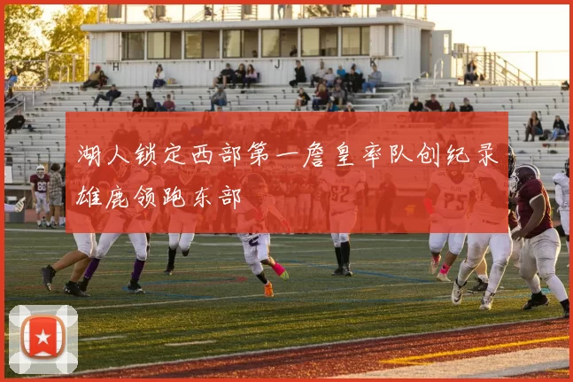 湖人锁定西部第一詹皇率队创纪录雄鹿领跑东部