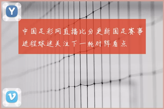 中国足彩网直播比分更新国足赛事进程球迷关注下一轮对阵看点