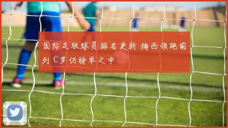 国际足联球员排名更新 梅西领跑前列 C罗仍榜单之中