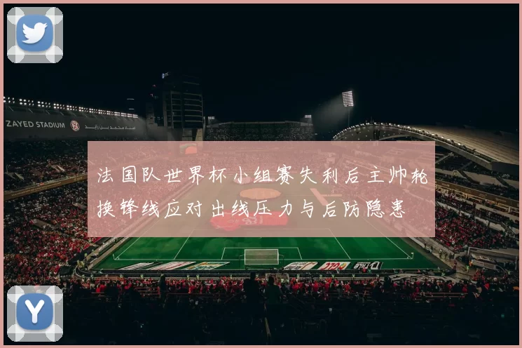 法国队世界杯小组赛失利后主帅轮换锋线应对出线压力与后防隐患