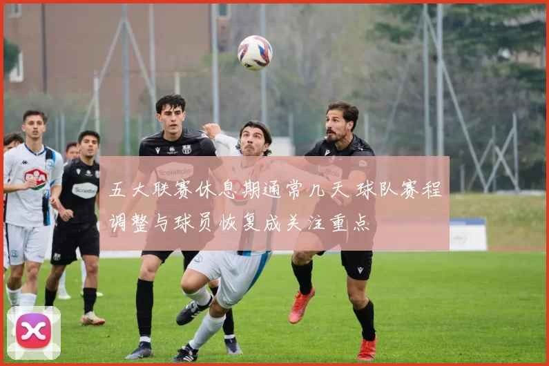 五大联赛休息期通常几天 球队赛程调整与球员恢复成关注重点