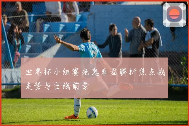 世界杯小组赛老鬼看盘解析焦点战走势与出线前景