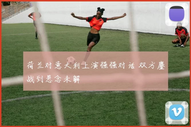 荷兰对意大利上演强强对话 双方鏖战到悬念未解