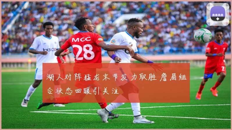 湖人对阵猛龙末节发力取胜 詹眉组合状态回暖引关注