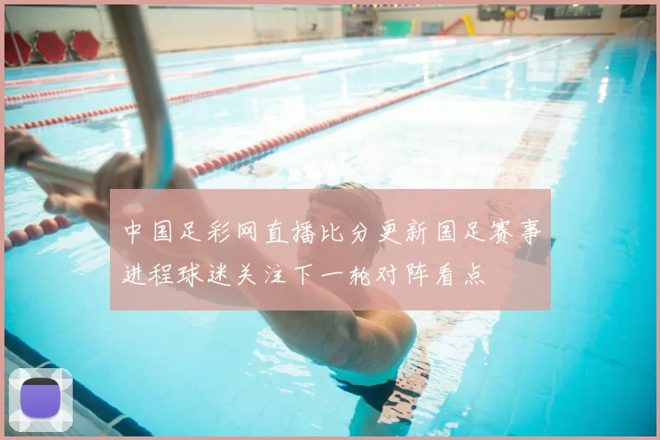 中国足彩网直播比分更新国足赛事进程球迷关注下一轮对阵看点