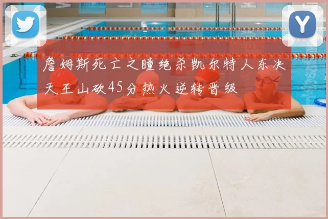 詹姆斯死亡之瞳绝杀凯尔特人东决天王山砍45分热火逆转晋级