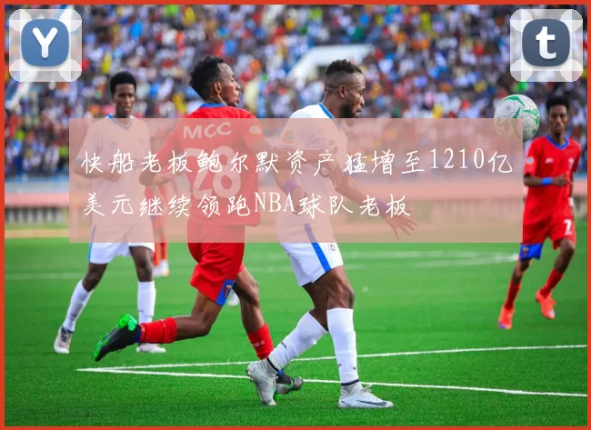 快船老板鲍尔默资产猛增至1210亿美元继续领跑NBA球队老板