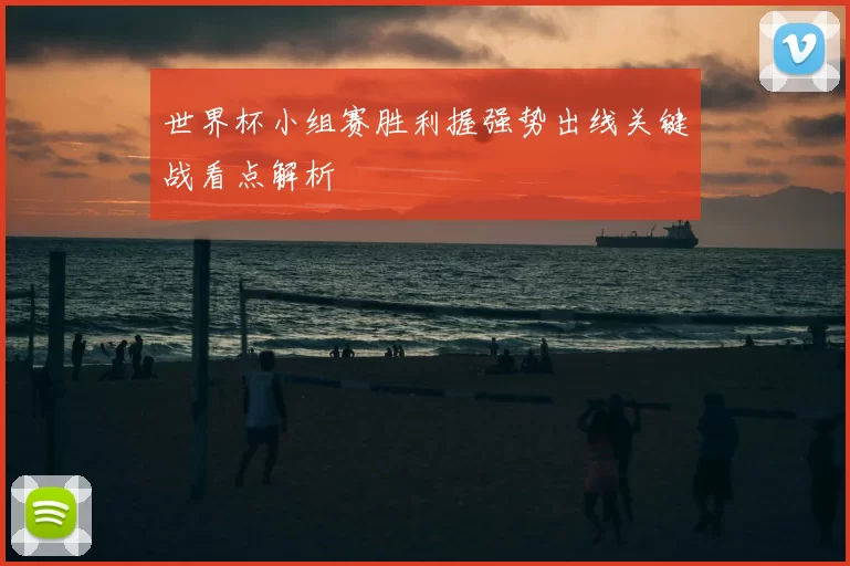 世界杯小组赛胜利握强势出线关键战看点解析