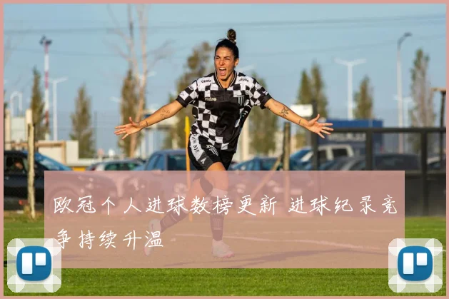 欧冠个人进球数榜更新 进球纪录竞争持续升温