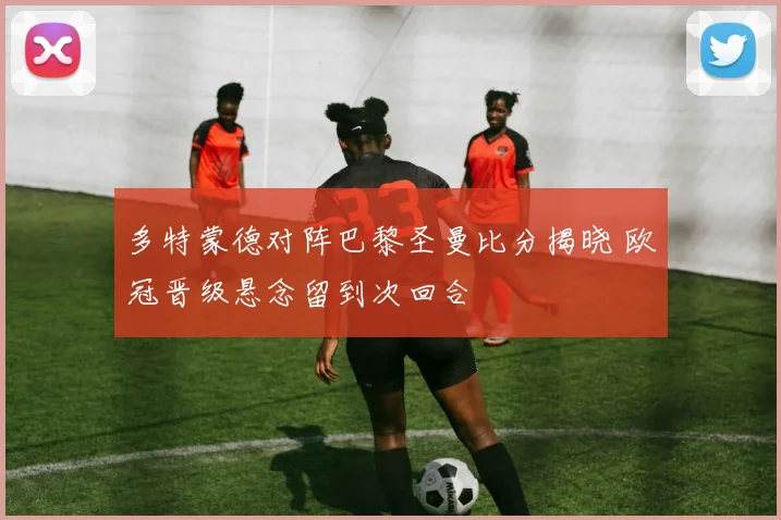 多特蒙德对阵巴黎圣曼比分揭晓 欧冠晋级悬念留到次回合